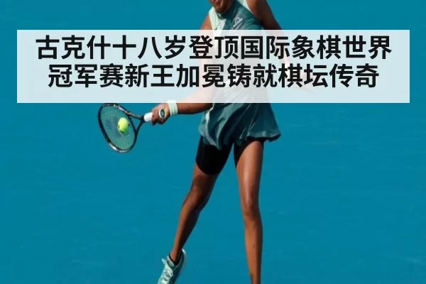 古克什十八岁登顶国际象棋世界冠军赛新王加冕铸就棋坛传奇