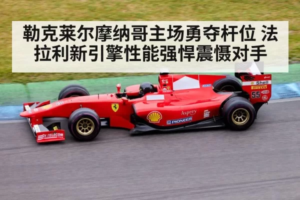 勒克莱尔摩纳哥主场勇夺杆位 法拉利新引擎性能强悍震慑对手