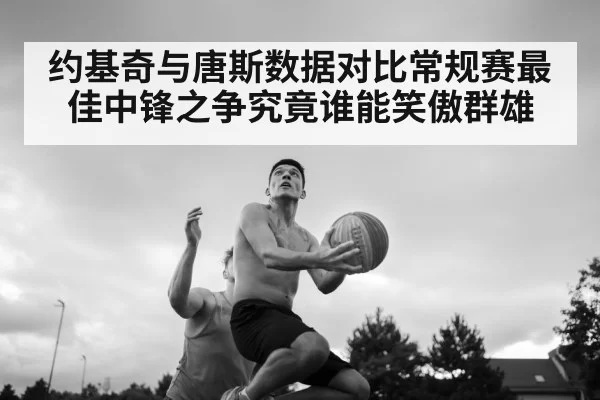 约基奇与唐斯数据对比常规赛最佳中锋之争究竟谁能笑傲群雄